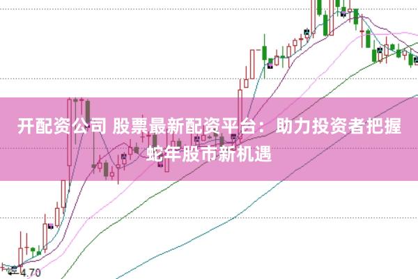 开配资公司 股票最新配资平台：助力投资者把握蛇年股市新机遇