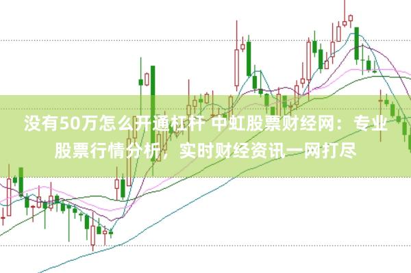 没有50万怎么开通杠杆 中虹股票财经网：专业股票行情分析，实时财经资讯一网打尽