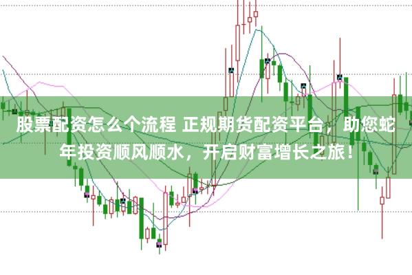 股票配资怎么个流程 正规期货配资平台，助您蛇年投资顺风顺水，开启财富增长之旅！