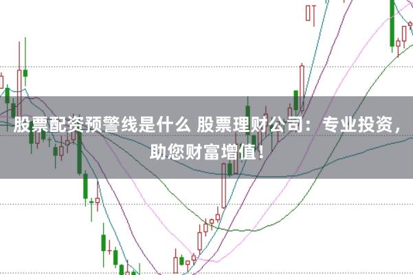 股票配资预警线是什么 股票理财公司：专业投资，助您财富增值！