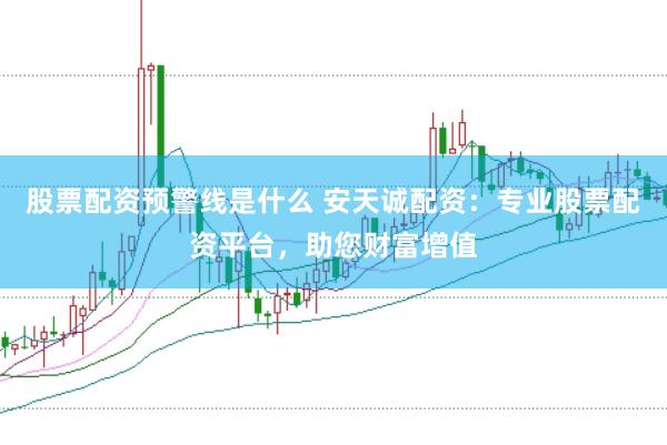 股票配资预警线是什么 安天诚配资：专业股票配资平台，助您财富增值