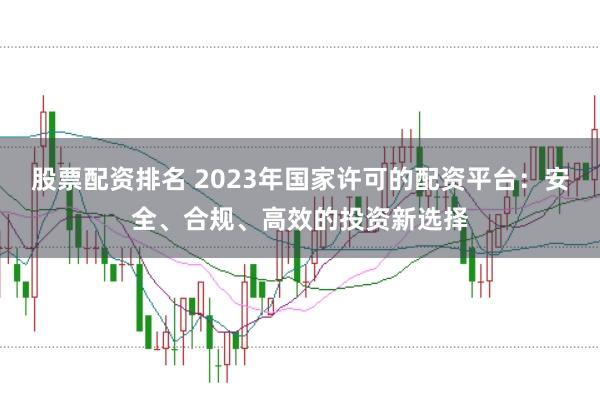 股票配资排名 2023年国家许可的配资平台：安全、合规、高效的投资新选择