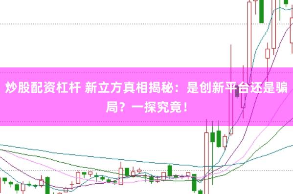 炒股配资杠杆 新立方真相揭秘：是创新平台还是骗局？一探究竟！