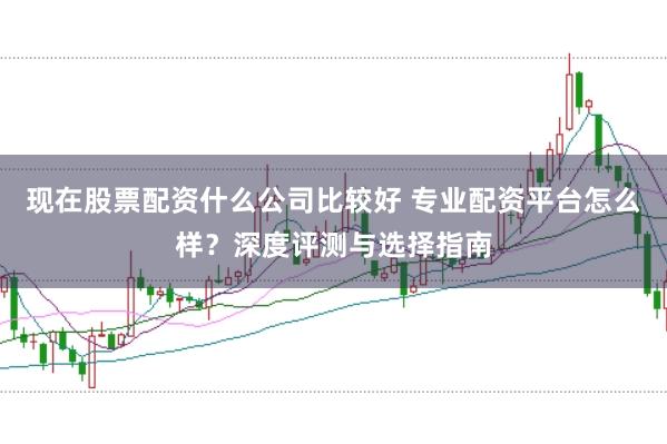 现在股票配资什么公司比较好 专业配资平台怎么样？深度评测与选择指南