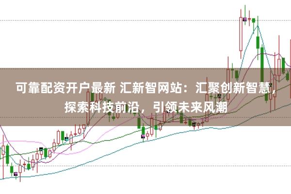 可靠配资开户最新 汇新智网站：汇聚创新智慧，探索科技前沿，引领未来风潮