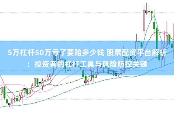 5万杠杆50万亏了要赔多少钱 股票配资平台解析：投资者的杠杆工具与风险防控关键