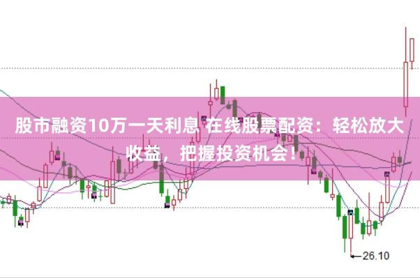 股市融资10万一天利息 在线股票配资：轻松放大收益，把握投资机会！