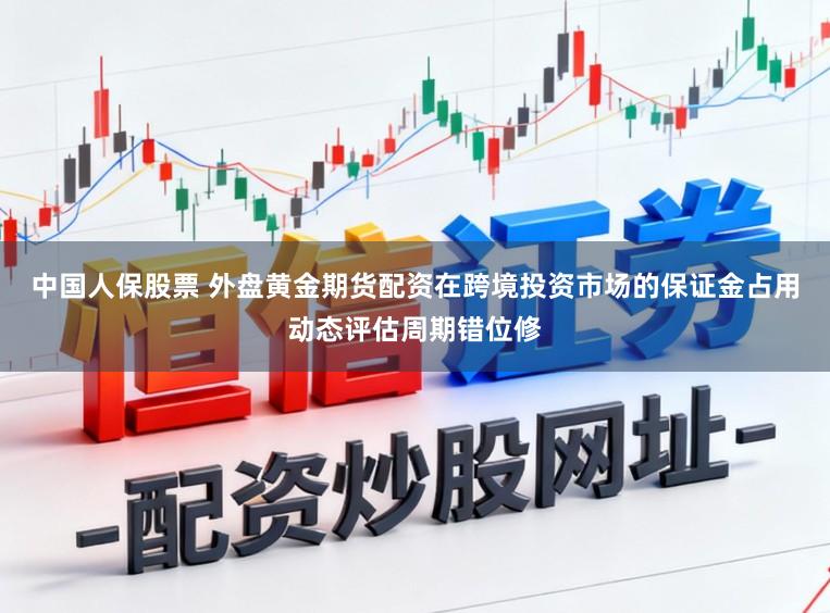 中国人保股票 外盘黄金期货配资在跨境投资市场的保证金占用动态评估周期错位修