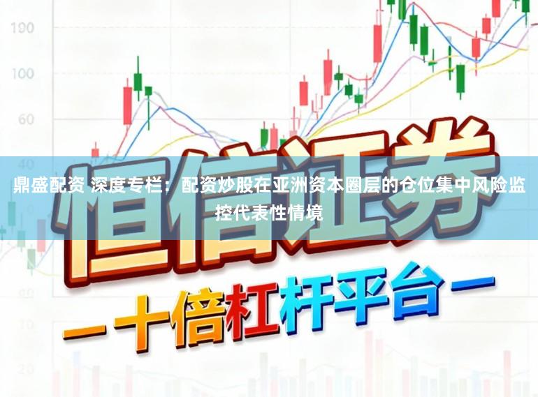鼎盛配资 深度专栏：配资炒股在亚洲资本圈层的仓位集中风险监控代表性情境