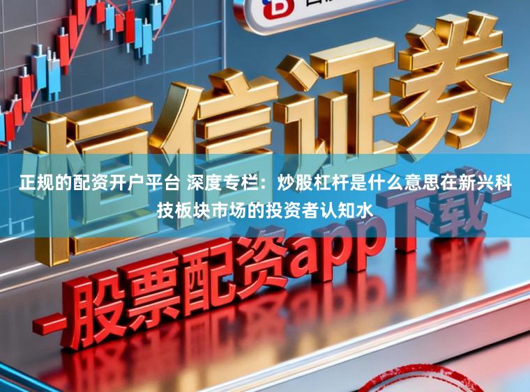 正规的配资开户平台 深度专栏：炒股杠杆是什么意思在新兴科技板块市场的投资者认知水