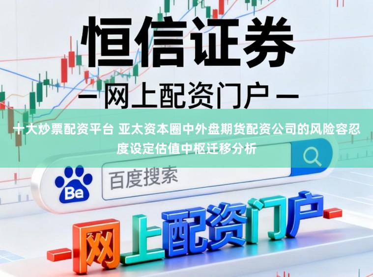 十大炒票配资平台 亚太资本圈中外盘期货配资公司的风险容忍度设定估值中枢迁移分析
