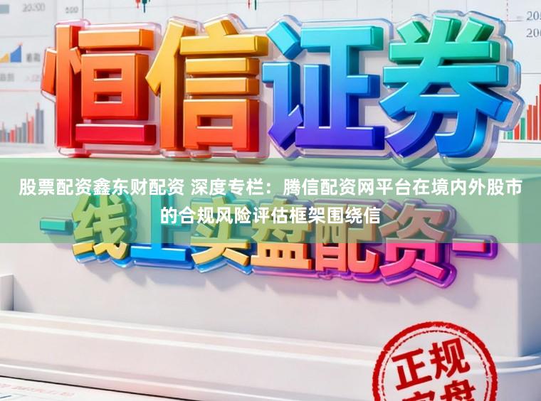 股票配资鑫东财配资 深度专栏：腾信配资网平台在境内外股市的合规风险评估框架围绕信