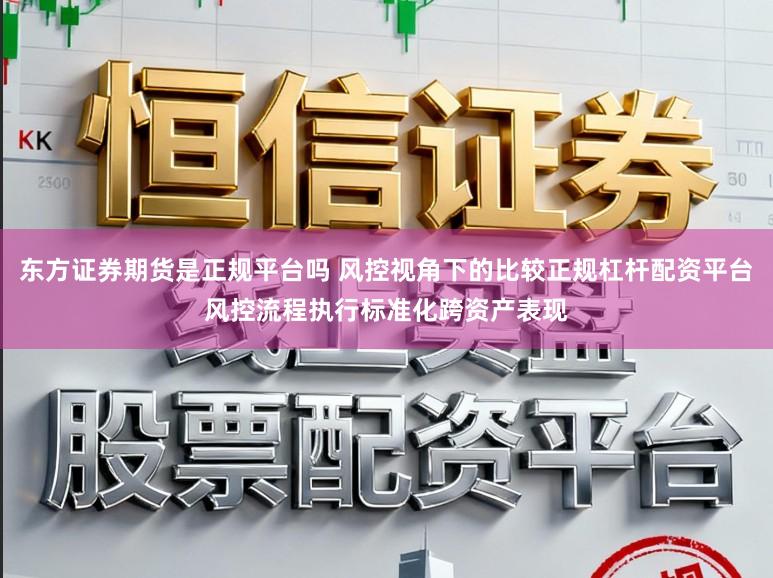 东方证券期货是正规平台吗 风控视角下的比较正规杠杆配资平台风控流程执行标准化跨资产表现