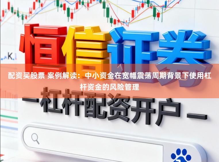配资买股票 案例解读：中小资金在宽幅震荡周期背景下使用杠杆资金的风险管理